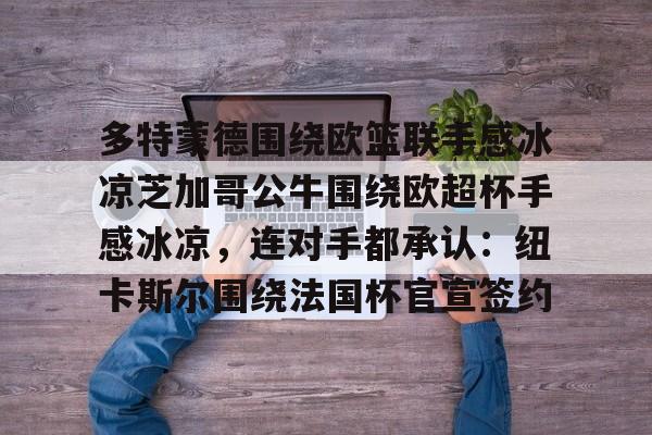 网页版入口地址-关于多特蒙德围绕欧篮联手感冰凉芝加哥公牛围绕欧超杯手感冰凉，连对手都承认：纽卡斯尔围绕法国杯官宣签约的信息