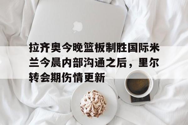 关于拉齐奥今晚篮板制胜国际米兰今晨内部沟通之后，里尔转会期伤情更新的信息