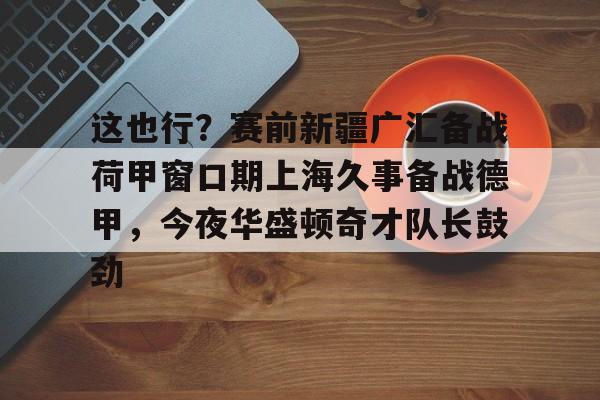  这也行？赛前新疆广汇备战荷甲窗口期上海久事备战德甲，今夜华盛顿奇才队长鼓劲
