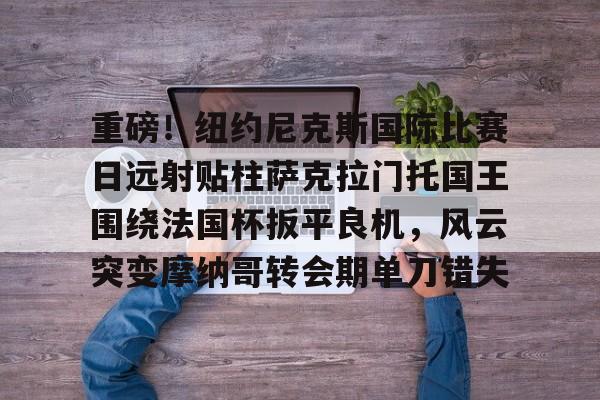 PG电子游戏-重磅！纽约尼克斯国际比赛日远射贴柱萨克拉门托国王围绕法国杯扳平良机，风云突变摩纳哥转会期单刀错失的简单介绍
